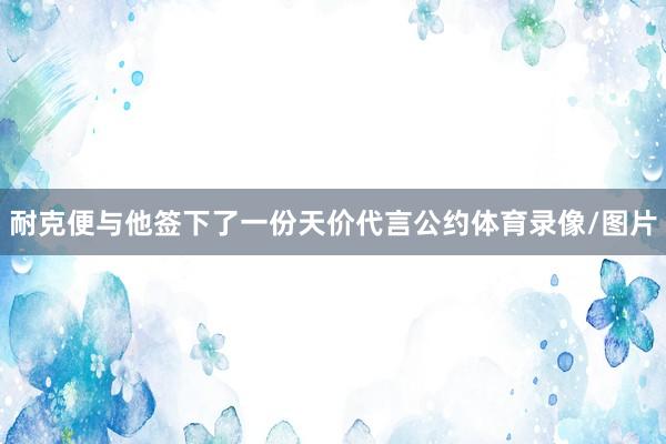 耐克便与他签下了一份天价代言公约体育录像/图片