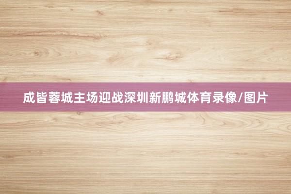 成皆蓉城主场迎战深圳新鹏城体育录像/图片