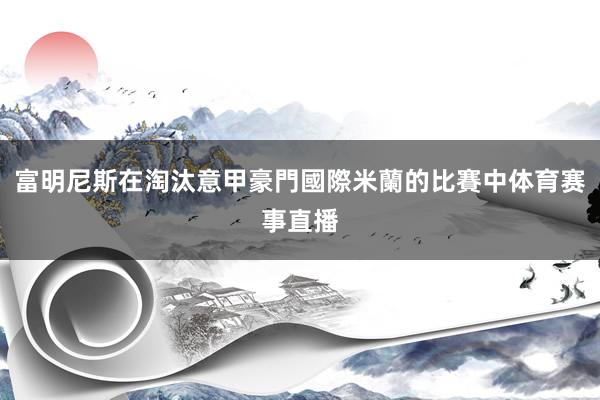 富明尼斯在淘汰意甲豪門國際米蘭的比賽中体育赛事直播