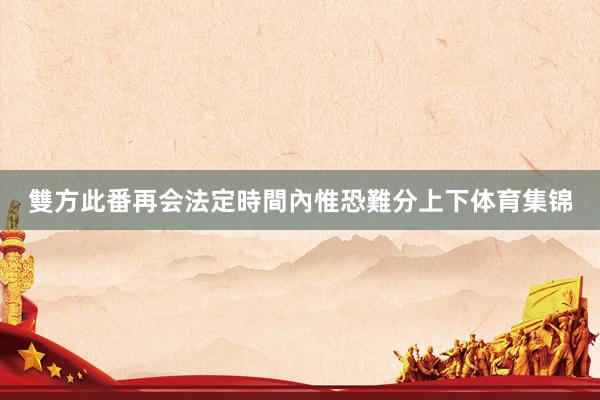 雙方此番再会法定時間內惟恐難分上下体育集锦
