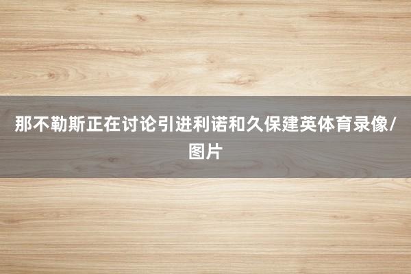 那不勒斯正在讨论引进利诺和久保建英体育录像/图片