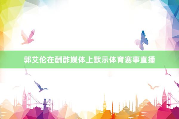 郭艾伦在酬酢媒体上默示体育赛事直播