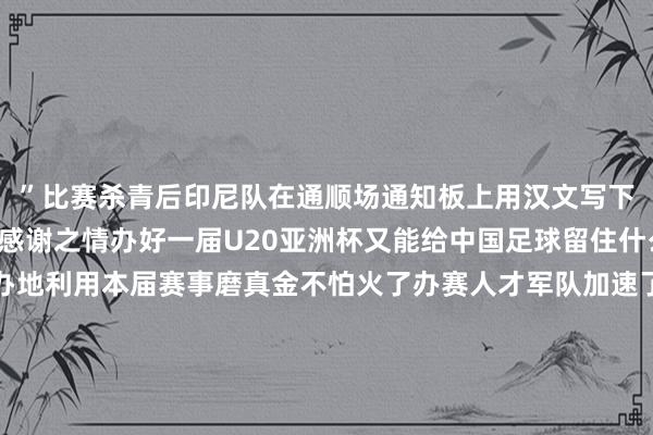 ”比赛杀青后印尼队在通顺场通知板上用汉文写下了“谢谢”抒发他们的感谢之情办好一届U20亚洲杯又能给中国足球留住什么？深圳算作赛事经办地利用本届赛事磨真金不怕火了办赛人才军队加速了场馆树立程度同期为第十五届全运会顺利完成场馆测试深圳足协挑选重心场次组织梯队孩子前去现场不雅赛感受大赛氛围累计共组织1500人次赴现场不雅赛中国足协竞赛部干系崇敬人先容为培养处所办赛人才本次U20亚洲杯从各处所足协遴派了以