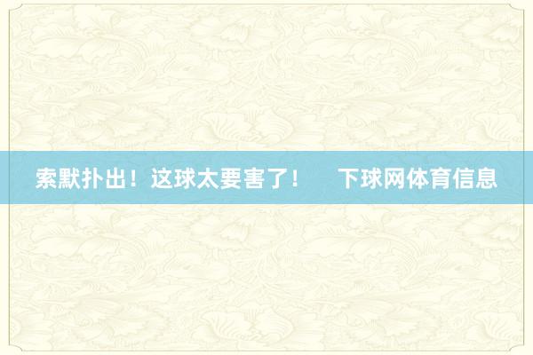 索默扑出！这球太要害了！    下球网体育信息