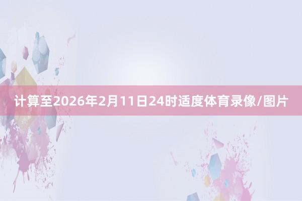 计算至2026年2月11日24时适度体育录像/图片