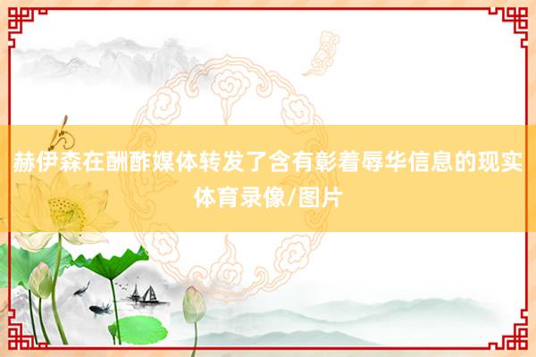 赫伊森在酬酢媒体转发了含有彰着辱华信息的现实体育录像/图片