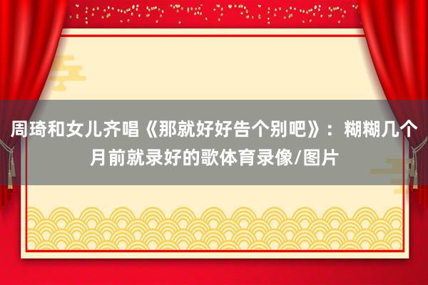 周琦和女儿齐唱《那就好好告个别吧》：糊糊几个月前就录好的歌体育录像/图片