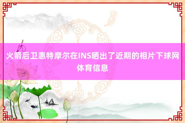 火箭后卫惠特摩尔在INS晒出了近期的相片下球网体育信息
