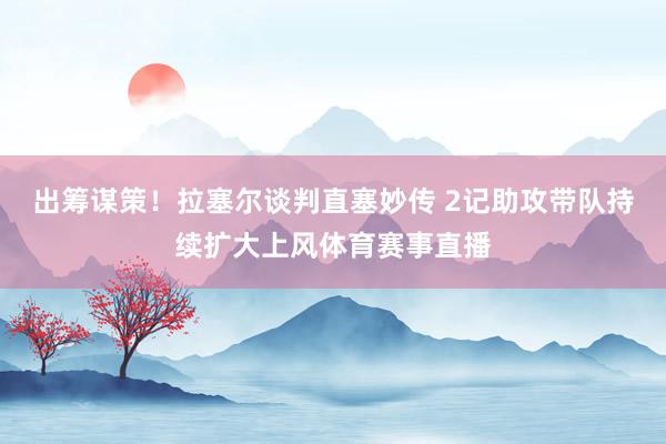 出筹谋策！拉塞尔谈判直塞妙传 2记助攻带队持续扩大上风体育赛事直播