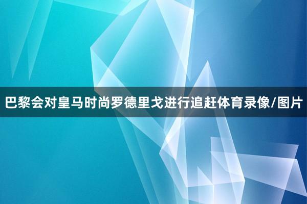 巴黎会对皇马时尚罗德里戈进行追赶体育录像/图片