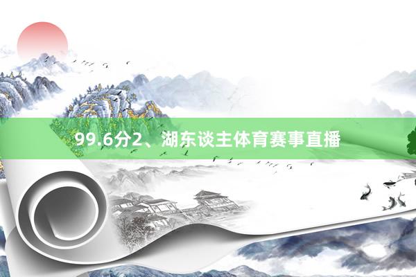 99.6分2、湖东谈主体育赛事直播
