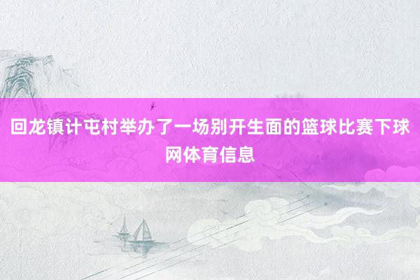 回龙镇计屯村举办了一场别开生面的篮球比赛下球网体育信息