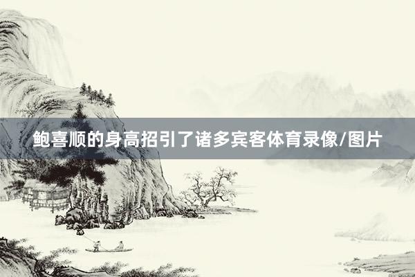 鲍喜顺的身高招引了诸多宾客体育录像/图片
